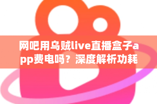 网吧用乌贼live直播盒子app费电吗？深度解析功耗真相与省电技巧全指南