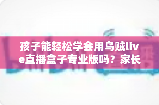 孩子能轻松学会用乌贼live直播盒子专业版吗?家长必读的完整使用指南 孩子能轻松学会用乌贼live直播盒子专业版吗?家长必读的完整使用指南