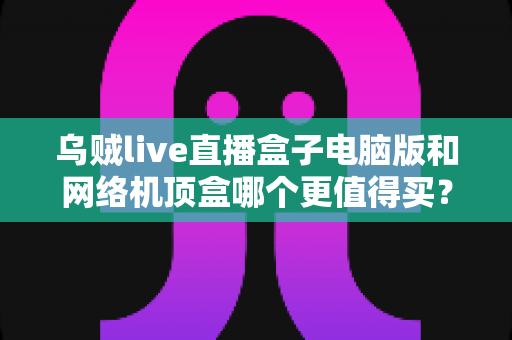 乌贼live直播盒子电脑版和网络机顶盒哪个更值得买？2025年最全对比选购指南，帮你一次看懂两大观看方案