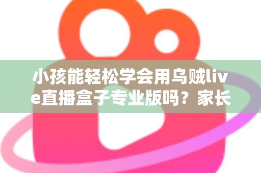 小孩能轻松学会用乌贼live直播盒子专业版吗？家长必读的上手难度与安全使用全解析