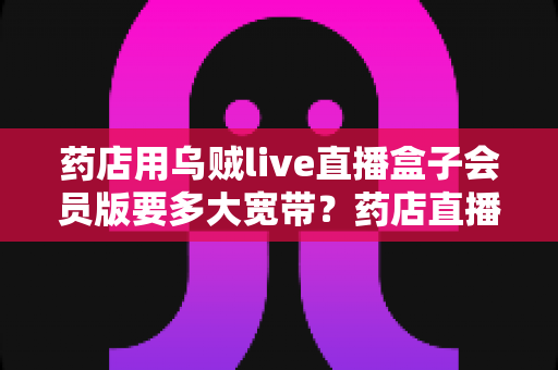 药店用乌贼live直播盒子会员版要多大宽带？药店直播带宽配置与优化全攻略