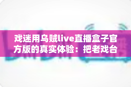 戏迷用乌贼live直播盒子官方版的真实体验:把老戏台搬进客厅的高清新选择 戏迷用乌贼live直播盒子官方版的真实体验:把老戏台搬进客厅的高清新选择