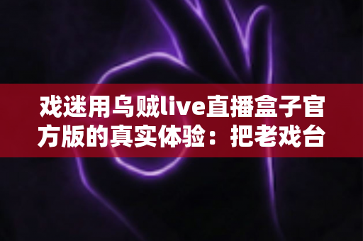 戏迷用乌贼live直播盒子官方版的真实体验：把老戏台搬进客厅的高清新选择