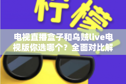 电视直播盒子和乌贼live电视版你选哪个？全面对比解析帮你做出明智选择