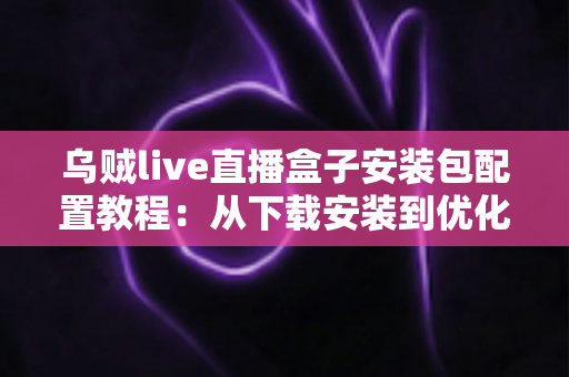 乌贼live直播盒子安装包配置教程：从下载安装到优化设置的完整实战指南