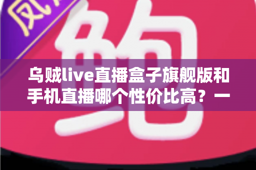 乌贼live直播盒子旗舰版和手机直播哪个性价比高？一篇看懂的真实对比指南