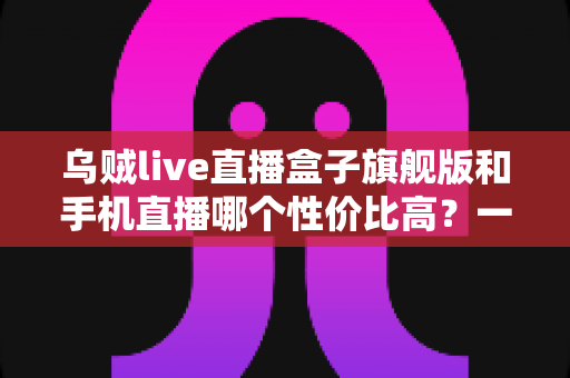 乌贼live直播盒子旗舰版和手机直播哪个性价比高？一篇看懂的真实对比指南