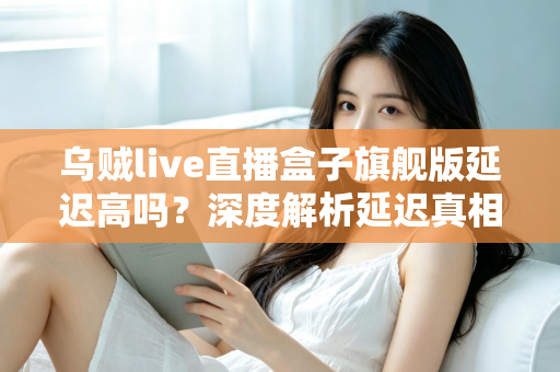 乌贼live直播盒子旗舰版延迟高吗？深度解析延迟真相与优化技巧全攻略