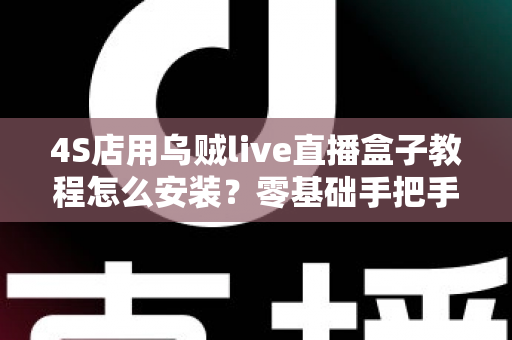 4S店用乌贼live直播盒子教程怎么安装？零基础手把手安装指南，快速搭建稳定获客直播间
