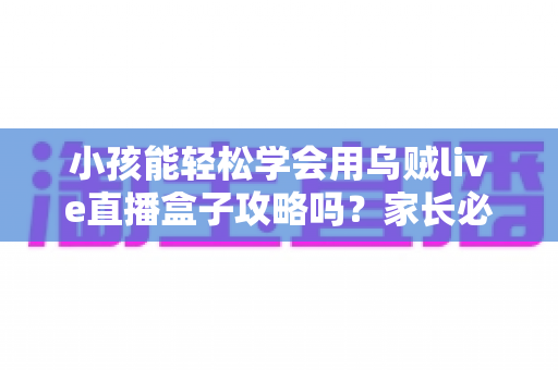 小孩能轻松学会用乌贼live直播盒子攻略吗？家长必读的完整上手指南与安全建议