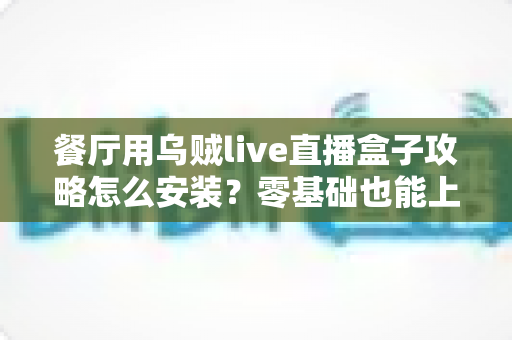 餐厅用乌贼live直播盒子攻略怎么安装？零基础也能上手的完整安装教程与引流实战指南