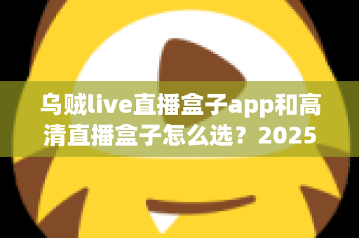乌贼live直播盒子app和高清直播盒子怎么选？2025年最全避坑指南助你轻松找到理想观影方案