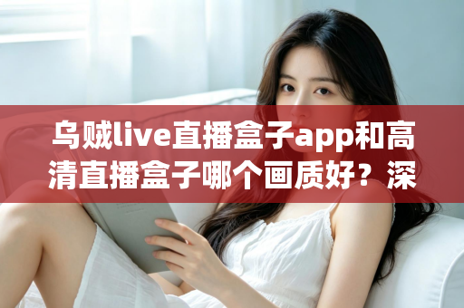 乌贼live直播盒子app和高清直播盒子哪个画质好？深度画质对比评测助你选出最佳直播伴侣