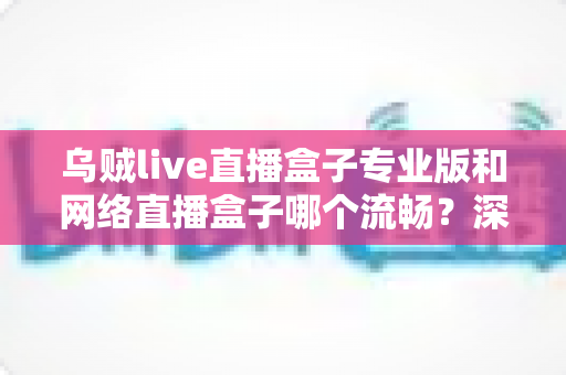 乌贼live直播盒子专业版和网络直播盒子哪个流畅？深度对比解析与流畅观看全指南