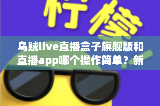乌贼live直播盒子旗舰版和直播app哪个操作简单？新手也能看懂的全面对比与使用指南