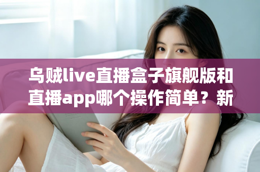 乌贼live直播盒子旗舰版和直播app哪个操作简单？新手也能看懂的全面对比与使用指南