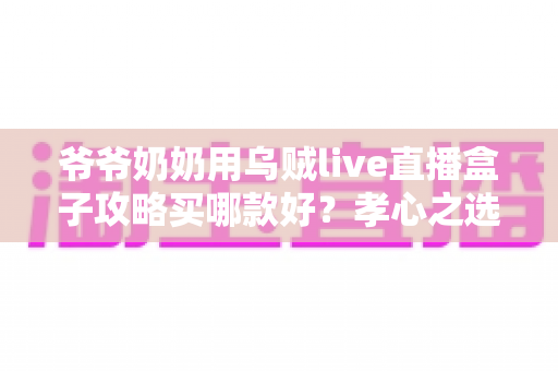 爷爷奶奶用乌贼live直播盒子攻略买哪款好？孝心之选：一文读懂长辈专属直播盒子选购全攻略