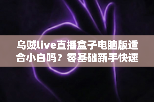 乌贼live直播盒子电脑版适合小白吗？零基础新手快速上手指南与使用体验全解析
