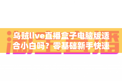 乌贼live直播盒子电脑版适合小白吗？零基础新手快速上手指南与使用体验全解析