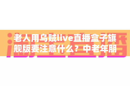 老人用乌贼live直播盒子旗舰版要注意什么？中老年朋友必读的安全使用全指南