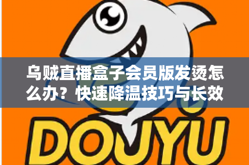 乌贼直播盒子会员版发烫怎么办?快速降温技巧与长效预防方案全解析 乌贼直播盒子会员版发烫怎么办?快速降温技巧与长效预防方案全解析