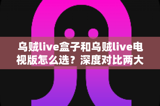 乌贼live盒子和乌贼live电视版怎么选?深度对比两大版本差异,帮你找到最适合自己的观影方案 乌贼live盒子和乌贼live电视版怎么选?深度对比两大版本差异,帮你找到最适合自己的观影方案