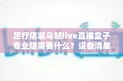 足疗店装乌贼live直播盒子专业版需要什么？设备清单、安装条件与实操指南全解析