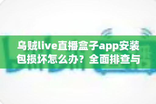乌贼live直播盒子app安装包损坏怎么办？全面排查与修复实用指南