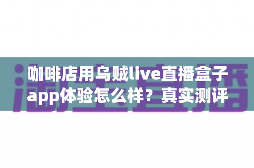 咖啡店用乌贼live直播盒子app体验怎么样？真实测评与深度使用感受全解析
