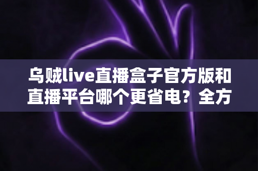 乌贼live直播盒子官方版和直播平台哪个更省电？全方位耗电对比与实用省电攻略