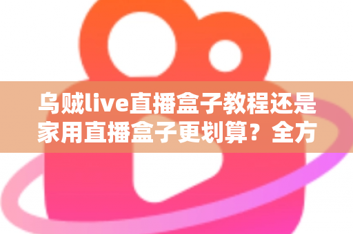 乌贼live直播盒子教程还是家用直播盒子更划算？全方位对比帮你选对直播设备不踩坑