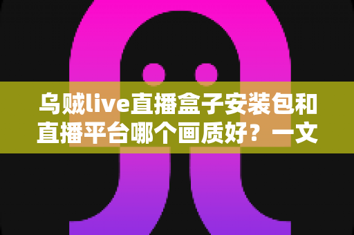 乌贼live直播盒子安装包和直播平台哪个画质好？一文看懂高清直播选择的全部门道