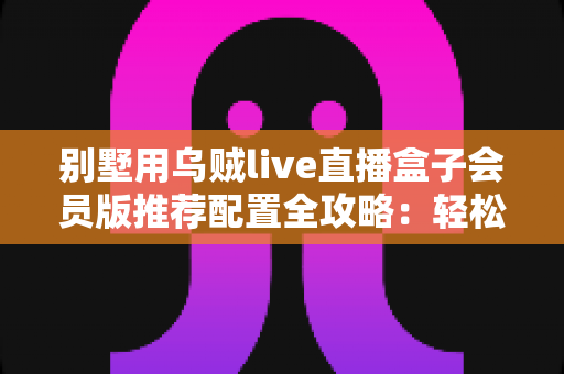 别墅用乌贼live直播盒子会员版推荐配置全攻略:轻松打造高端私人影音生活 别墅用乌贼live直播盒子会员版推荐配置全攻略:轻松打造高端私人影音生活