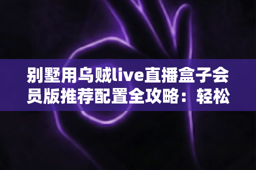 别墅用乌贼live直播盒子会员版推荐配置全攻略:轻松打造高端私人影音生活 别墅用乌贼live直播盒子会员版推荐配置全攻略:轻松打造高端私人影音生活
