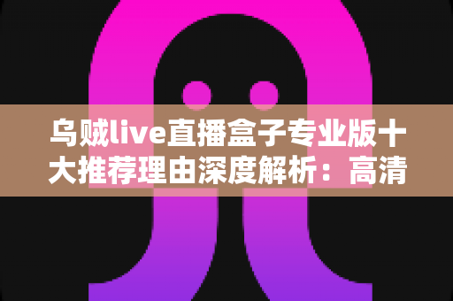 乌贼live直播盒子专业版十大推荐理由深度解析：高清稳定、简单易用的直播观影新选择