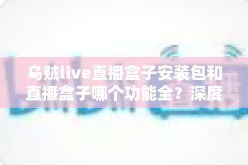 乌贼live直播盒子安装包和直播盒子哪个功能全？深度功能对比与实用选择指南