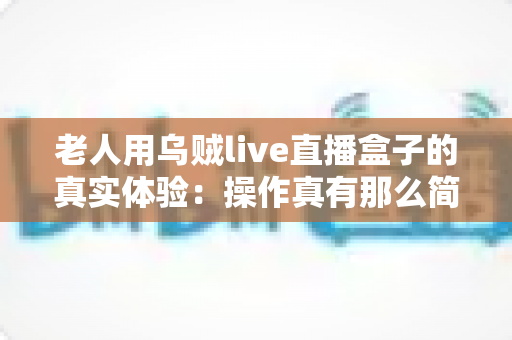 老人用乌贼live直播盒子的真实体验：操作真有那么简单吗？两周实测优缺点全解析