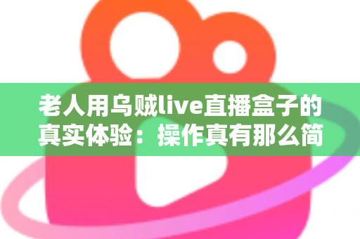 老人用乌贼live直播盒子的真实体验：操作真有那么简单吗？两周实测优缺点全解析