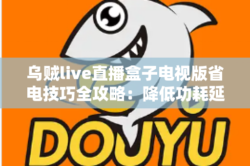 乌贼live直播盒子电视版省电技巧全攻略：降低功耗延长寿命，畅享高清直播不间断