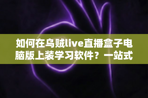 如何在乌贼live直播盒子电脑版上装学习软件?一站式安装教程与实用技巧全解析 如何在乌贼live直播盒子电脑版上装学习软件?一站式安装教程与实用技巧全解析