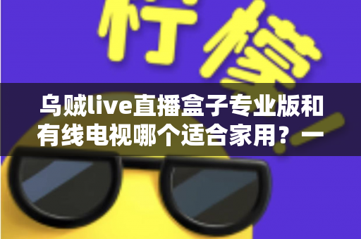 乌贼live直播盒子专业版和有线电视哪个适合家用?一篇讲透家庭观影方案选择 乌贼live直播盒子专业版和有线电视哪个适合家用?一篇讲透家庭观影方案选择