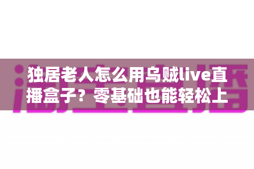 独居老人怎么用乌贼live直播盒子？零基础也能轻松上手的智慧陪伴指南