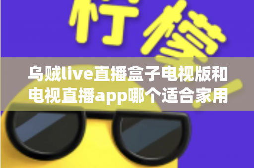 乌贼live直播盒子电视版和电视直播app哪个适合家用？深入对比分析与家用选购指南