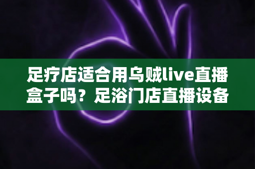 足疗店适合用乌贼live直播盒子吗？足浴门店直播设备选购与营销实操全解析