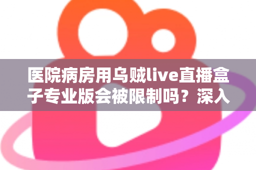 医院病房用乌贼live直播盒子专业版会被限制吗?深入解读医院环境下直播设备的使用规范与应对策略 医院病房用乌贼live直播盒子专业版会被限制吗?深入解读医院环境下直播设备的使用规范与应对策略