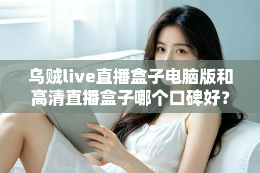 乌贼live直播盒子电脑版和高清直播盒子哪个口碑好?两款热门直播工具口碑全解析与选购指南 乌贼live直播盒子电脑版和高清直播盒子哪个口碑好?两款热门直播工具口碑全解析与选购指南