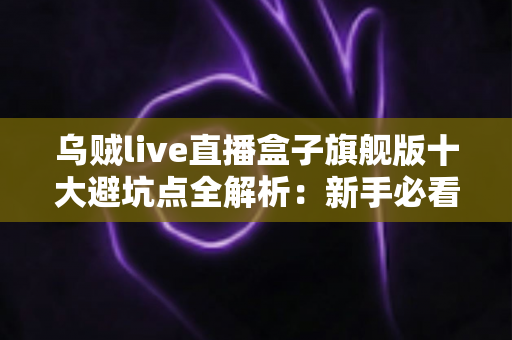 乌贼live直播盒子旗舰版十大避坑点全解析：新手必看的选购与使用安全指南