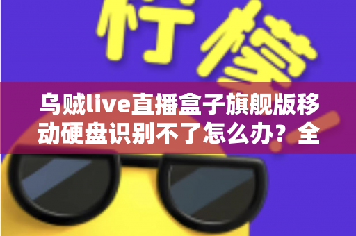 乌贼live直播盒子旗舰版移动硬盘识别不了怎么办？全面排查与解决指南（2025实用版）