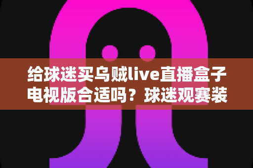 给球迷买乌贼live直播盒子电视版合适吗？球迷观赛装备选购深度解析与避坑指南