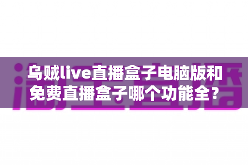 乌贼live直播盒子电脑版和免费直播盒子哪个功能全？深度对比解析与选购指南